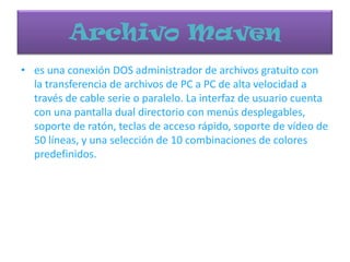 Archivo Maven
• es una conexión DOS administrador de archivos gratuito con
la transferencia de archivos de PC a PC de alta velocidad a
través de cable serie o paralelo. La interfaz de usuario cuenta
con una pantalla dual directorio con menús desplegables,
soporte de ratón, teclas de acceso rápido, soporte de vídeo de
50 líneas, y una selección de 10 combinaciones de colores
predefinidos.
 