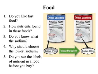 Food 
1. Do you like fast 
food? 
2. How nutrients found 
in these foods? 
3. Do you know what 
the sodium? 
4. Why should choose 
the lowest sodium? 
5. Do you see the labels 
of nutrient in a food 
before you buy? 
 