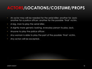 Actors/locations/costume/propsAn actor may will be needed for the serial killer; another for Jack; another for a police officer; another for the possible ‘final’ victim.A big, man to play the serial killer.A slightly more generic looking, everyday person to play Jack.Anyone to play the police officer.Any woman is able to play the part of the possible ‘final’ victim.Any actors will be excepted.Joseph knight10
