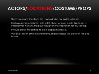 Actors/locations/costume/propsThere are many locations that I would wish my trailer to be set.I believe my research has said a lot about where I would like to set it. Paranormal Activity; Insidious has given me inspiration for my setting.I would prefer my setting to be in a specific house.Will also set it in other environments, main synopsis will be set in the one house.Joseph knight11