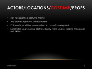 Actors/locations/costume/propsNot necessarily a costume theme.Any clothes-types will be accepted.Police officer will be plain-clothed so no uniform required.Serial killer wears normal clothes, slightly more smarter looking than usual serial killers.Joseph knight12
