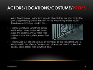 Actors/locations/costume/propsMany Supernatural Horror films include objects that are moved by the ghost; apple falling down the stairs in The Awakening trailer, Ouija Boards are commonly used in films.I will include low lighting in most of my trailer as this will contribute to what I said in the ‘Genre Conventions’ slide about how it makes the danger seem closer than anything else.Joseph knight13I will try to include something similar to this effect in my trailer which will make the ghost seem far more real and will make the audience also feel terror. 