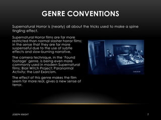 Genre conventionsSupernatural Horror is (nearly) all about the tricks used to make a spine tingling effect.Supernatural Horror films are far more restricted than normal slasher horror films; in the sense that they are far more suspenseful due to the use of subtle effects and slow-burning narrative.The camera technique, in the ‘Found footage’ genre, is being even more commonly used in modern Supernatural films; Blair Witch Project; Paranormal Activity; the Last Exorcism.The effect of this genre makes the film seem far more real, gives a new sense of terror.Joseph knight7