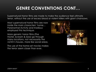 Genre conventions cont…Supernatural Horror films are made to make the audience feel ultimate terror, without the use of excess blood or violent killers with giant chainsaws.Most supernatural horror films are now inside the main characters’ home… Paranormal Activity and Insidious employed this technique.More generic horror films (The Hostel, Scream & Saw) go through many locations, not necessarily the victim’s houses, more like social areas.The use of the home-set movies makes the terror seem closer than ever.Joseph knight8