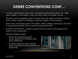 Genre conventions Cont…In many Supernatural Horror films, the ghost/supernatural force is in most parts unseen. In the trailer, I may not even have to include it at all.Shadows are increasingly used in Horror films; are used to create a darker tone, make it seem that danger could be hidden in the shadows.Eerie music should be used in my trailer; child’s lullaby; slow piano; all used in Supernatural Horror films to create suspense/tension.Smaller environments – Makes it seem that the scares and danger is far closer to the characters. Woman In Black Trailer:Not much plot being given away, apart from the ghost and main character.Creates small but quick effects (ghost standing Daniel Radcliffe for a second).Joseph knight9