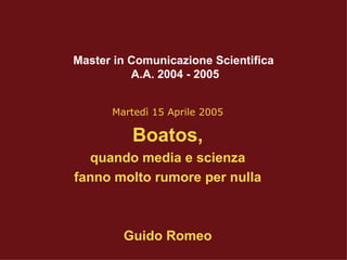 Master in Comunicazione Scientifica  A.A. 2004 - 2005 Martedì 15 Aprile 2005 Boatos, quando media e scienza fanno molto rumore per nulla Guido Romeo 