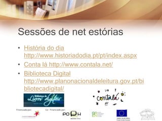 Sessões de net estórias
• História do dia
  http://www.historiadodia.pt/pt/index.aspx
• Conta lá http://www.contala.net/
• Biblioteca Digital
  http://www.planonacionaldeleitura.gov.pt/bi
  bliotecadigital/
 