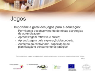 Jogos
• Importância geral dos jogos para a educação:
   – Permitem o desenvolvimento de novas estratégias
     de aprendizagem;
   – Aprendizagem reflexiva e critica;
   – Aprendizagem pela exploração/descoberta;
   – Aumento da criatividade, capacidade de
     planificação e pensamento estratégico.


   “The characteristics of engaged learning are not only desirable, but a necessary component for education in today’s world.” (Dickey,

                                                                                                                                2005   )
 