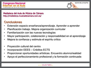Conclusiones Extensión espacio enseñanza/aprendizaje. Aprender a aprender Planificación trabajo. Mejora organización curricular Familiarización con las nuevas tecnologías Mayor participación, colaboración y responsabilidad en el aprendizaje Mejora la confianza y estimula el espíritu crítico Proyección cultural del centro Incorporación EEES – Créditos ECTS Proporcionar oportunidades artísticas. Encuentro alumno/realidad Apoya el perfeccionamiento profesional y la formación continuada Conclusiones Mediateca del Aula de Música de Cámara  http://mediateca.musicadecamara.com.es/ 