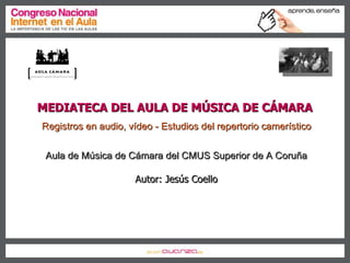MEDIATECA DEL AULA DE MÚSICA DE CÁMARA  Registros en audio, vídeo - Estudios del repertorio camerístico Aula de Música de Cámara del CMUS Superior de A Coruña Autor: Jesús Coello 