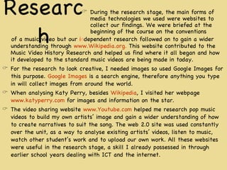 Research of a music video but our  i n dependent research followed on to gain a wider understanding through  www.Wikipedia.org.  This website contributed to the Music Video History Research and helped us find where it all began and how it developed to the standard music videos are being made in today. For the research to look creative, I needed images so used Google Images for this purpose.  Google Images  is a search engine, therefore anything you type in will collect images from around the world.  When analysing Katy Perry, besides  Wikipedia , I visited her webpage  www.katyperry.com  for images and information on the star.  The video sharing website  www.Youtube.com  helped me research pop music videos to build my own artists’ image and gain a wider understanding of how to create narratives to suit the song. The web 2.0 site was used constantly over the unit, as a way to analyse existing artists’ videos, listen to music, watch other student’s work and to upload our own work. All these websites were useful in the research stage, a skill I already possessed in through earlier school years dealing with ICT and the internet. During the research stage, the main forms of media technologies we used were websites to collect our findings. We were briefed at the beginning of the course on the conventions 