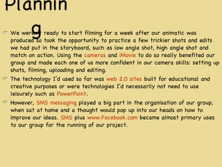 Pla nning We weren’t ready to start filming for a week after our animatic was produced so took the opportunity to practice a few trickier shots and edits we had put in the storyboard, such as low angle shot, high angle shot and match on action. Using the  cameras  and  iMovie  to do so really benefited our group and made each one of us more confident in our camera skills: setting up shots, filming, uploading and editing. The technology I’d used so far was  web 2.0 sites  built for educational and creative purposes or were technologies I’d necessarily not need to use leisurely such as  PowerPoint .  However,  SMS messaging  played a big part in the organisation of our group, when sat at home and a thought would pop up into our heads on how to improve our ideas.  SMS  plus  www.Facebook.com  became almost primary uses to our group for the running of our project. 