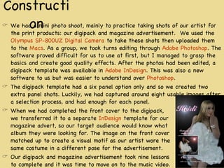 Construction We had a mini photo shoot, mainly to practice taking shots of our artist for the print products: our digipack and magazine advertisement.  We used the  Olympus SP-800UZ Digital Camera  to take these shots then uploaded them to the  Macs . As a group, we took turns editing through  Adobe Photoshop . The software proved difficult for us to use at first, but I managed to grasp the basics and create good quality effects. After the photos had been edited, a digipack template was available in  Adobe InDesign . This was also a new software to us but was easier to understand over  Photoshop . The digipack template had a six panel option only and so we created two extra panel shots. Luckily, we had captured around eight usable images after a selection process, and had enough for each panel. When we had completed the front cover to the digipack,  we transferred it to a separate  InDesign  template for our  magazine advert, so our target audience would know what  album they were looking for. The image on the front cover  matched up to create a visual motif as our artist wore the  same costume in a different pose for the advertisement. Our digipack and magazine advertisement took nine lessons to complete and it was time to move on to the music video. 