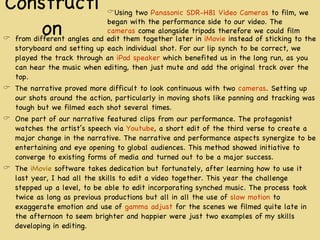 Construction from different angles and edit them together later in  iMovie  instead of sticking to the storyboard and setting up each individual shot. For our lip synch to be correct, we played the track through an  iPod speaker  which benefited us in the long run, as you can hear the music when editing, then just mute and add the original track over the top. The narrative proved more difficult to look continuous with two  cameras . Setting up our shots around the action, particularly in moving shots like panning and tracking was tough but we filmed each shot several times. One part of our narrative featured clips from our performance. The protagonist watches the artist’s speech via  Youtube , a short edit of the third verse to create a major change in the narrative. The narrative and performance aspects synergize to be entertaining and eye opening to global audiences. This method showed initiative to converge to existing forms of media and turned out to be a major success. The  iMovie  software takes dedication but fortunately, after learning how to use it last year, I had all the skills to edit a video together. This year the challenge stepped up a level, to be able to edit incorporating synched music. The process took twice as long as previous productions but all in all the use of  slow motion  to exaggerate emotion and use of  gamma adjust  for the scenes we filmed quite late in the afternoon to seem brighter and happier were just two examples of my skills developing in editing. Using two  Panasonic SDR-H81 Video Cameras  to film, we began with the performance side to our video. The  cameras  come alongside tripods therefore we could film 