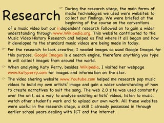 Research of a music video but our  i n dependent research followed on to gain a wider understanding through  www.Wikipedia.org.  This website contributed to the Music Video History Research and helped us find where it all began and how it developed to the standard music videos are being made in today. For the research to look creative, I needed images so used Google Images for this purpose.  Google Images  is a search engine, therefore anything you type in will collect images from around the world.  When analysing Katy Perry, besides  Wikipedia , I visited her webpage  www.katyperry.com  for images and information on the star.  The video sharing website  www.Youtube.com  helped me research pop music videos to build my own artists’ image and gain a wider understanding of how to create narratives to suit the song. The web 2.0 site was used constantly over the unit, as a way to analyse existing artists’ videos, listen to music, watch other student’s work and to upload our own work. All these websites were useful in the research stage, a skill I already possessed in through earlier school years dealing with ICT and the internet. During the research stage, the main forms of media technologies we used were websites to collect our findings. We were briefed at the beginning of the course on the conventions 