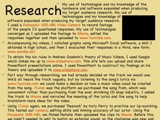 Research software expanded when producing my target audience research.  I used a  Panasonic SDR-H81 Video Camera  to record footage  of the people I’d questioned responses. My use of technologies converged as I uploaded the footage to  iMovie , edited the  responses together and then uploaded to  www.Youtube.com .  Accompanying my videos, I collated graphs using Microsoft Excel software, a skill I obtained in high school, and then I evaluated their responses in a third, new form:  www.wordle.net . To obtain the six rules in Andrew Goodwin’s theory of Music Videos, I used Google which linked me up to  www.slideshare.com . This site lets you upload and share PowerPoint presentations online. I used PowerPoint to construct my findings on his theory and uploaded it to  www.slideshare.com .  Part way through researching, we had already decided on the track we would use. We’d all heard the track vaguely, but by listening to the song’s lyrics via  www.Youtube.com  we could make a decision on how a music video could be created from the song.  iTunes  was the platform we purchased the song from, which was convenient rather than purchasing from the ever shrinking CD shop industry. I added the track to  iMovie  and narrated the meaning of the lyrics and the song to help brainstorm more ideas for the video. Using  iTunes  again, we purchased ‘Peacock’ by Katy Perry to practice our lip-synching. This tested our  camera , editing skills and miming accuracy of our actor. Using the  Panasonic SHR-H81 , we filmed Natalie then uploaded the clips to  iMovie . Before this, we hadn’t needed to edit to match an external sound, so the challenge was new and interesting.  My use of technologies and my knowledge of the hardware and software expanded when producing my target audience research. My use of technologies and my knowledge of the hardware and 