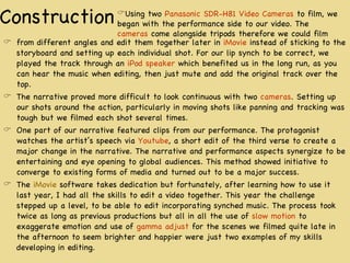 Construction from different angles and edit them together later in  iMovie  instead of sticking to the storyboard and setting up each individual shot. For our lip synch to be correct, we played the track through an  iPod speaker  which benefited us in the long run, as you can hear the music when editing, then just mute and add the original track over the top. The narrative proved more difficult to look continuous with two  cameras . Setting up our shots around the action, particularly in moving shots like panning and tracking was tough but we filmed each shot several times. One part of our narrative featured clips from our performance. The protagonist watches the artist’s speech via  Youtube , a short edit of the third verse to create a major change in the narrative. The narrative and performance aspects synergize to be entertaining and eye opening to global audiences. This method showed initiative to converge to existing forms of media and turned out to be a major success. The  iMovie  software takes dedication but fortunately, after learning how to use it last year, I had all the skills to edit a video together. This year the challenge stepped up a level, to be able to edit incorporating synched music. The process took twice as long as previous productions but all in all the use of  slow motion  to exaggerate emotion and use of  gamma adjust  for the scenes we filmed quite late in the afternoon to seem brighter and happier were just two examples of my skills developing in editing. Using two  Panasonic SDR-H81 Video Cameras  to film, we began with the performance side to our video. The  cameras  come alongside tripods therefore we could film 