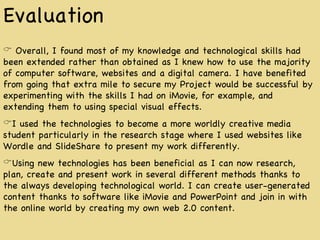 Evaluation Overall, I found most of my knowledge and technological skills had been extended rather than obtained as I knew how to use the majority of computer software, websites and a digital camera. I have benefited from going that extra mile to secure my Project would be successful by experimenting with the skills I had on iMovie, for example, and extending them to using special visual effects. I used the technologies to become a more worldly creative media student particularly in the research stage where I used websites like Wordle and SlideShare to present my work differently. Using new technologies has been beneficial as I can now research, plan, create and present work in several different methods thanks to the always developing technological world. I can create user-generated content thanks to software like iMovie and PowerPoint and join in with the online world by creating my own web 2.0 content. 