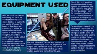 Tripod- Although we didn’t
use the tripod when editing
together our production, the
tripod was used throughout
the filming process. I learnt
the importance of using a
tripod in order to ensure the
quality and stability of my
shots was the best it could be
.
USB electronic pad- When
completing our pitch, we
decided to feature hand
drawn doodles to layer onto
our credits. We used the
board to draw them on
Photoshop to ensure we
could achieve what we
wanted to for the credits. By
using this, I learnt that
certain things can be added
to a production using
external equipment rather
than sources actually on the
computer. I also learnt how
easy it was to add the
doodles to final cut pro.
Camera- Quite obviously, the
camera was used to film our
production. All footage of our
filming day can be found on
the video camera and was the
most important tool that we
used throughout the process.
By using the camera I learnt
that it could also be used to
record a voiceover despite the
fact that this didn’t have any
on-screen content
Mac and keyboard- The mac was used as the
basis of all editing as it had the programme 'final
cut pro' on it. There were many keys on the
keyboard that correlated with this app which
made it quicker and more efficient to use.
 