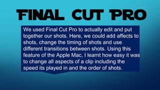 We used Final Cut Pro to actually edit and put
together our shots. Here, we could add affects to
shots, change the timing of shots and use
different transitions between shots. Using this
feature of the Apple Mac, I learnt how easy it was
to change all aspects of a clip including the
speed its played in and the order of shots.
 