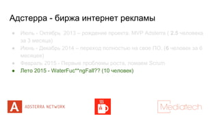 Адстерра - биржа интернет рекламы
● Июль - Октябрь 2013 – рождение проекта. MVP Adsterra ( 2.5 человека
за 3 месяца)
● Июнь - Декабрь 2014 – переход полностью на свое ПО. (6 человек за 6
месяцев)
● Февраль 2015 - Первые проблемы роста, ломаем Scrum
● Лето 2015 - WaterFuc**ngFall?? (10 человек)
 