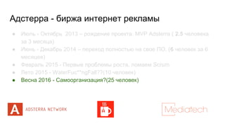 Адстерра - биржа интернет рекламы
● Июль - Октябрь 2013 – рождение проекта. MVP Adsterra ( 2.5 человека
за 3 месяца)
● Июнь - Декабрь 2014 – переход полностью на свое ПО. (6 человек за 6
месяцев)
● Февраль 2015 - Первые проблемы роста, ломаем Scrum
● Лето 2015 - WaterFuc**ngFall??(10 человек)
● Весна 2016 - Самоорганизация?(25 человек)
 