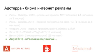 Адстерра - биржа интернет рекламы
● Июль - Октябрь 2013 – рождение проекта. MVP Adsterra ( 2.5 человека
за 3 месяца)
● Июнь - Декабрь 2014 – переход полностью на свое ПО. (6 человек за 6
месяцев)
● Февраль 2015 - Первые проблемы роста, ломаем Scrum
● Лето 2015 - WaterFuc**ngFall?? (10 человек)
● Весна 2016 - Самоорганизация? (25 человек)
● Август 2016 - в России месяц тяжелый…
 