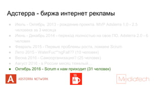 Адстерра - биржа интернет рекламы
● Июль - Октябрь 2013 - рождение проекта. MVP Adsterra 1.0 - 2.5
человека за 3 месяца
● Июнь - Декабрь 2014 - переход полностью на свое ПО. Adsterra 2.0 - 6
человек
● Февраль 2015 - Первые проблемы роста, ломаем Scrum
● Лето 2015 - WaterFuc**ngFall?? (10 человек)
● Весна 2016 - Самоорганизация? (25 человек)
● Август 2016 - в России месяц тяжелый…
● Октябрь 2016 - Scrum к нам приходит (31 человек)
 