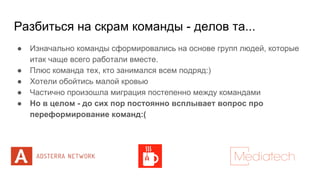 Разбиться на скрам команды - делов та...
● Изначально команды сформировались на основе групп людей, которые
итак чаще всего работали вместе.
● Плюс команда тех, кто занимался всем подряд:)
● Хотели обойтись малой кровью
● Частично произошла миграция постепенно между командами
● Но в целом - до сих пор постоянно всплывает вопрос про
переформирование команд:(
 