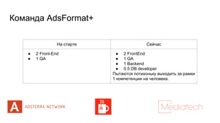 Команда AdsFormat+
На старте Сейчас
● 2 Front-End
● 1 QA
● 2 FrontEnd
● 1 QA
● 1 Backend
● 0.5 DB developer
Пытаются потихоньку выходить за рамки
1 компетенции на человека.
 