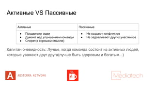 Активные VS Пассивные
Капитан очевидность: Лучше, когда команда состоит из активных людей,
которые уважают друг друга(лучше быть здоровым и богатым...)
Активные Пассивные
● Продвигают идеи
● Думают над улучшением команды
● Спорят(в хорошем смысле)
● Не создают конфликтов
● Не задавливают других участников
 