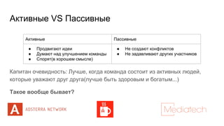 Активные VS Пассивные
Капитан очевидность: Лучше, когда команда состоит из активных людей,
которые уважают друг друга(лучше быть здоровым и богатым...)
Такое вообще бывает?
Активные Пассивные
● Продвигают идеи
● Думают над улучшением команды
● Спорят(в хорошем смысле)
● Не создают конфликтов
● Не задавливают других участников
 