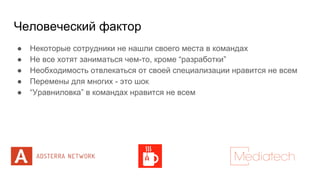 Человеческий фактор
● Некоторые сотрудники не нашли своего места в командах
● Не все хотят заниматься чем-то, кроме “разработки”
● Необходимость отвлекаться от своей специализации нравится не всем
● Перемены для многих - это шок
● “Уравниловка” в командах нравится не всем
 