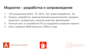 Медиатех - разработка и сопровождение
1. 120 сотрудников (2016 - 70, 2015 - 30). Отдел разработки - 29.
2. Отделы: разработка, административно-аналитический, продажи,
маркетинг, конвертация, анализа качества, финансовый
3. Полный цикл: от разработки ПО до поддержки в ведении проекта
4. Опыт создания WEB-проектов с 2006-го года.
 