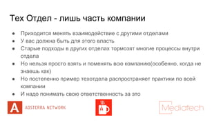 Тех Отдел - лишь часть компании
● Приходится менять взаимодействие с другими отделами
● У вас должна быть для этого власть
● Старые подходы в других отделах тормозят многие процессы внутри
отдела
● Но нельзя просто взять и поменять всю компанию(особенно, когда не
знаешь как)
● Но постепенно пример техотдела распространяет практики по всей
компании
● И надо понимать свою ответственность за это
 