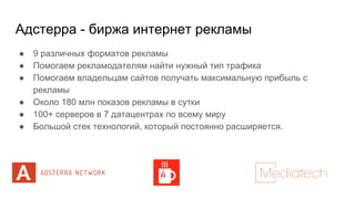 Адстерра - биржа интернет рекламы
● 9 различных форматов рекламы
● Помогаем рекламодателям найти нужный тип трафика
● Помогаем владельцам сайтов получать максимальную прибыль с
рекламы
● Около 180 млн показов рекламы в сутки
● 100+ серверов в 7 датацентрах по всему миру
● Большой стек технологий, который постоянно расширяется.
 