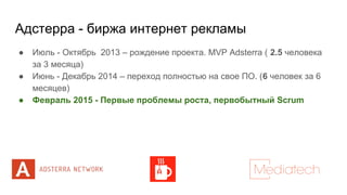 Адстерра - биржа интернет рекламы
● Июль - Октябрь 2013 – рождение проекта. MVP Adsterra ( 2.5 человека
за 3 месяца)
● Июнь - Декабрь 2014 – переход полностью на свое ПО. (6 человек за 6
месяцев)
● Февраль 2015 - Первые проблемы роста, первобытный Scrum
 