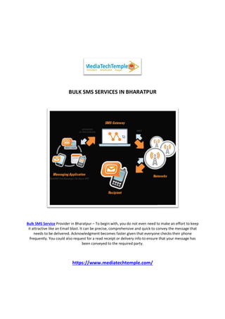 BULK SMS SERVICES IN BHARATPUR
Bulk SMS Service Provider in Bharatpur
it attractive like an Email blast. It can be precis
needs to be delivered. Acknowledgment becomes faster given that everyone checks their phone
frequently. You could also request for a read receipt or delivery info to ensure that your message has
https://www.mediatechtemple.com/
BULK SMS SERVICES IN BHARATPUR
der in Bharatpur – To begin with, you do not even need to make an effort to keep
it attractive like an Email blast. It can be precise, comprehensive and quick to convey the message that
needs to be delivered. Acknowledgment becomes faster given that everyone checks their phone
frequently. You could also request for a read receipt or delivery info to ensure that your message has
been conveyed to the required party.
https://www.mediatechtemple.com/
To begin with, you do not even need to make an effort to keep
e, comprehensive and quick to convey the message that
needs to be delivered. Acknowledgment becomes faster given that everyone checks their phone
frequently. You could also request for a read receipt or delivery info to ensure that your message has
 