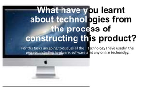 What have you learnt
about technologies from
the process of
constructing this product?
For this task I am going to discuss all the technology I have used in the
process, including hardware, software a nd any online techonolgy.
 