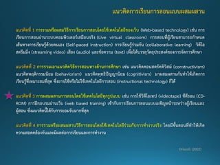 แนวคิดที่ 1 การรวมหรือผสมวิธีการเรียนการสอนโดยใช้เทคโนโลยีของเว็บ (Web-based technology) เช่น การ เรียนการสอนผ่านระบบคอมพิวเตอร์เสมือนจริง (Live virtual classroom) การสอนที่ผู้เรียนสามารถกาหนด เส้นทางการเรียนรู้ด้วยตนเอง (Self-paced instruction) การเรียนรู้ร่วมกัน (collaborative learning) วิดีโอ สตรีมมิ่ง (streaming video) เสียง (audio)และข้อความ (text)เพื่อให้บรรลุวัตถุประสงค์ของการจัดการศึกษา แนวคิดที่ 2 การรวมเอาแนวคิดวิธีการสอนทางด้านการศึกษา เช่น แนวคิดคอนสตรัคติวิสม์(constructivism) แนวคิดพฤติกรรมนิยม (behaviorism) แนวคิดพุทธิปัญญานิยม (cognitivism) มาผสมผสานกันทาให้เกิดการ เรียนรู้ที่เหมาะสมที่สุด ซึ่งอาจใช้หรือไม่ใช้เทคโนโลยีการสอน (instructional technology) ก็ได้ แนวคิดที่ 3 การผสมผสานการสอนโดยใช้เทคโนโลยีทุกรูปแบบ เช่น การใช้วิดีโอเทป (videotape)ซีดีรอม (CD- ROM) การฝึกอบรมผ่านเว็บ (web based training) เข้ากับการเรียนการสอนแบบเผชิญหน้าระหว่างผู้เรียนและ ผู้สอน ซึ่งแนวคิดนี้ได้รับการยอมรับมากที่สุด แนวคิดที่ 4 การรวมหรือผสมผสานวิธีการสอนโดยใช้เทคโนโลยีร่วมกับการทางานจริง โดยมีขั้นตอนที่ทาให้เกิด ความสอดคล้องกันและมีผลต่อการเรียนและการทางาน 
แนวคิดการเรียนการสอนแบบผสมผสาน Driscoll (2002)  