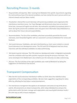 Recrui<ng	
  Process:	
  3	
  rounds	
  
•  Required	
  skills	
  and	
  exper<se:	
  ASer	
  receiving	
  from	
  Mediatech	
  the	
  speciﬁc	
  requirements	
  regarding	
  
the	
  technical	
  know	
  how	
  of	
  the	
  desired	
  candidates,	
  we	
  have	
  started	
  the	
  search	
  process	
  within	
  our	
  
internal	
  network	
  and	
  free	
  labour	
  market.	
  	
  
	
  
•  Preselec<on:	
  Internal	
  ﬁrst	
  round	
  interviews	
  with	
  promising	
  candidates	
  were	
  organised	
  at	
  the	
  
InterVenture	
  nearshore	
  center.	
  Our	
  Team	
  Manager	
  and	
  HR	
  primarily	
  focus	
  here	
  on	
  technical	
  
know	
  how,	
  command	
  of	
  English	
  and	
  soS	
  skills,	
  like	
  mo<va<on	
  and	
  ability	
  to	
  proac<vely	
  work	
  in	
  a	
  
team.	
  During	
  this	
  process	
  the	
  candidates	
  were	
  also	
  given	
  more	
  informa<on	
  about	
  Mediatech	
  as	
  
well	
  as	
  about	
  their	
  future	
  role	
  and	
  responsibili<es.	
  
	
  
•  Recommenda<on:	
  The	
  CVs	
  of	
  the	
  candidates,	
  who	
  have	
  successfully	
  passed	
  the	
  ﬁrst	
  round	
  
interviews,	
  were	
  forwarded	
  together	
  with	
  our	
  assessment	
  summary	
  to	
  Mediatech	
  for	
  review	
  and	
  
feedback.	
  
	
  
•  2nd	
  round	
  interview:	
  Candidates,	
  who	
  were	
  shortlisted	
  by	
  our	
  client,	
  were	
  invited	
  to	
  a	
  second	
  
round	
  interview	
  at	
  our	
  development	
  center.	
  The	
  CEO	
  and	
  CTO	
  of	
  Mediatech	
  lead	
  here	
  direct	
  
interviews	
  with	
  the	
  individual	
  candidates	
  via	
  video	
  conferencing.	
  
•  3rd	
  round	
  in	
  person	
  interview:	
  The	
  CTO	
  visited	
  our	
  development	
  center	
  in	
  Belgrade	
  to	
  personally	
  
meet	
  the	
  candidates	
  who	
  have	
  leS	
  a	
  posi<ve	
  impression	
  during	
  the	
  previous	
  interviews.	
  Two	
  
senior	
  developers	
  from	
  Madrid	
  were	
  also	
  invited	
  to	
  join	
  the	
  interviews	
  via	
  video	
  conferencing.	
  	
  
•  Decision:	
  The	
  ﬁnal	
  selec<on	
  of	
  the	
  right	
  candidates	
  was	
  made	
  by	
  Mediatech	
  by	
  taking	
  the	
  
sugges<ons	
  of	
  InterVenture	
  into	
  account.	
  
Transparent	
  Compensa<on	
  
•  ASer	
  the	
  ﬁrst	
  round	
  interviews	
  InterVenture	
  no<ﬁes	
  its	
  clients	
  about	
  the	
  individual	
  salary	
  
expecta<ons	
  of	
  the	
  corresponding	
  candidates.	
  We	
  also	
  make	
  sugges<ons	
  regarding	
  fair	
  salary	
  
oﬀers	
  by	
  reﬂec<ng	
  the	
  local	
  labour	
  market	
  development.	
  
•  The	
  InterVenture	
  management	
  fee	
  applies	
  to	
  all	
  employees	
  and	
  comes	
  on	
  top	
  of	
  the	
  direct	
  
salaries.	
  All	
  components	
  are	
  shown	
  transparently,	
  which	
  allows	
  Mediatech	
  to	
  compare	
  the	
  
performance	
  within	
  the	
  team,	
  manage	
  work	
  expecta<ons	
  and	
  reward	
  good	
  individual	
  results	
  –	
  
the	
  same	
  way	
  as	
  with	
  in-­‐house	
  employees.	
  	
  
	
  
Page 3 of 4
 