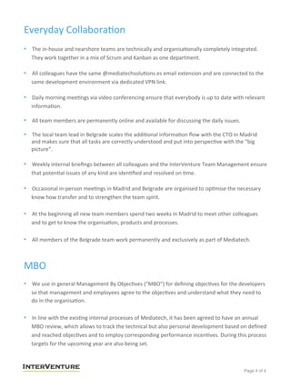 Everyday	
  Collabora<on
	
  
•  The	
  in-­‐house	
  and	
  nearshore	
  teams	
  are	
  technically	
  and	
  organisa<onally	
  completely	
  integrated.	
  
They	
  work	
  together	
  in	
  a	
  mix	
  of	
  Scrum	
  and	
  Kanban	
  as	
  one	
  department.	
  	
  
•  All	
  colleagues	
  have	
  the	
  same	
  @mediatechsolu<ons.es	
  email	
  extension	
  and	
  are	
  connected	
  to	
  the	
  
same	
  development	
  environment	
  via	
  dedicated	
  VPN	
  link.	
  
•  Daily	
  morning	
  mee<ngs	
  via	
  video	
  conferencing	
  ensure	
  that	
  everybody	
  is	
  up	
  to	
  date	
  with	
  relevant	
  
informa<on.	
  
•  All	
  team	
  members	
  are	
  permanently	
  online	
  and	
  available	
  for	
  discussing	
  the	
  daily	
  issues.	
  
•  The	
  local	
  team	
  lead	
  in	
  Belgrade	
  scales	
  the	
  addi<onal	
  informa<on	
  ﬂow	
  with	
  the	
  CTO	
  in	
  Madrid	
  
and	
  makes	
  sure	
  that	
  all	
  tasks	
  are	
  correctly	
  understood	
  and	
  put	
  into	
  perspec<ve	
  with	
  the	
  “big	
  
picture“.	
  
	
  
•  Weekly	
  internal	
  brieﬁngs	
  between	
  all	
  colleagues	
  and	
  the	
  InterVenture	
  Team	
  Management	
  ensure	
  
that	
  poten<al	
  issues	
  of	
  any	
  kind	
  are	
  iden<ﬁed	
  and	
  resolved	
  on	
  <me.	
  
•  Occasional	
  in-­‐person	
  mee<ngs	
  in	
  Madrid	
  and	
  Belgrade	
  are	
  organised	
  to	
  op<mise	
  the	
  necessary	
  
know	
  how	
  transfer	
  and	
  to	
  strengthen	
  the	
  team	
  spirit.	
  
•  At	
  the	
  beginning	
  all	
  new	
  team	
  members	
  spend	
  two	
  weeks	
  in	
  Madrid	
  to	
  meet	
  other	
  colleagues	
  
and	
  to	
  get	
  to	
  know	
  the	
  organisa<on,	
  products	
  and	
  processes.	
  
•  All	
  members	
  of	
  the	
  Belgrade	
  team	
  work	
  permanently	
  and	
  exclusively	
  as	
  part	
  of	
  Mediatech.	
  	
  
MBO	
  
•  We	
  use	
  in	
  general	
  Management	
  By	
  Objec<ves	
  ("MBO")	
  for	
  deﬁning	
  objec<ves	
  for	
  the	
  developers	
  
so	
  that	
  management	
  and	
  employees	
  agree	
  to	
  the	
  objec<ves	
  and	
  understand	
  what	
  they	
  need	
  to	
  
do	
  in	
  the	
  organisa<on.	
  	
  
	
  
•  In	
  line	
  with	
  the	
  exis<ng	
  internal	
  processes	
  of	
  Mediatech,	
  it	
  has	
  been	
  agreed	
  to	
  have	
  an	
  annual	
  
MBO	
  review,	
  which	
  allows	
  to	
  track	
  the	
  technical	
  but	
  also	
  personal	
  development	
  based	
  on	
  deﬁned	
  
and	
  reached	
  objec<ves	
  and	
  to	
  employ	
  corresponding	
  performance	
  incen<ves.	
  During	
  this	
  process	
  
targets	
  for	
  the	
  upcoming	
  year	
  are	
  also	
  being	
  set.
	
  
	
  
Page 4 of 4
 