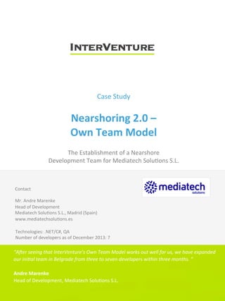 Case	
  Study	
  
	
  
Nearshoring	
  2.0	
  –	
  	
  
Own	
  Team	
  Model	
  
	
  
The	
  Establishment	
  of	
  a	
  Nearshore	
  	
  
Development	
  Team	
  for	
  Mediatech	
  Solu<ons	
  S.L.	
  
	
  
	
  
Contact	
  
	
  
Mr.	
  Andre	
  Marenke	
  
Head	
  of	
  Development	
  
Mediatech	
  Solu<ons	
  S.L.,	
  Madrid	
  (Spain)	
  
www.mediatechsolu<ons.es	
  
Technologies:	
  .NET/C#,	
  QA	
  
Number	
  of	
  developers	
  as	
  of	
  December	
  2013:	
  7	
  
“A#er	
  seeing	
  that	
  InterVenture’s	
  Own	
  Team	
  Model	
  works	
  out	
  well	
  for	
  us,	
  we	
  have	
  expanded	
  
our	
  ini@al	
  team	
  in	
  Belgrade	
  from	
  three	
  to	
  seven	
  developers	
  within	
  three	
  months.	
  ”	
  
	
  
Andre	
  Marenke	
  
Head	
  of	
  Development,	
  Mediatech	
  Solu<ons	
  S.L.	
  	
  
 