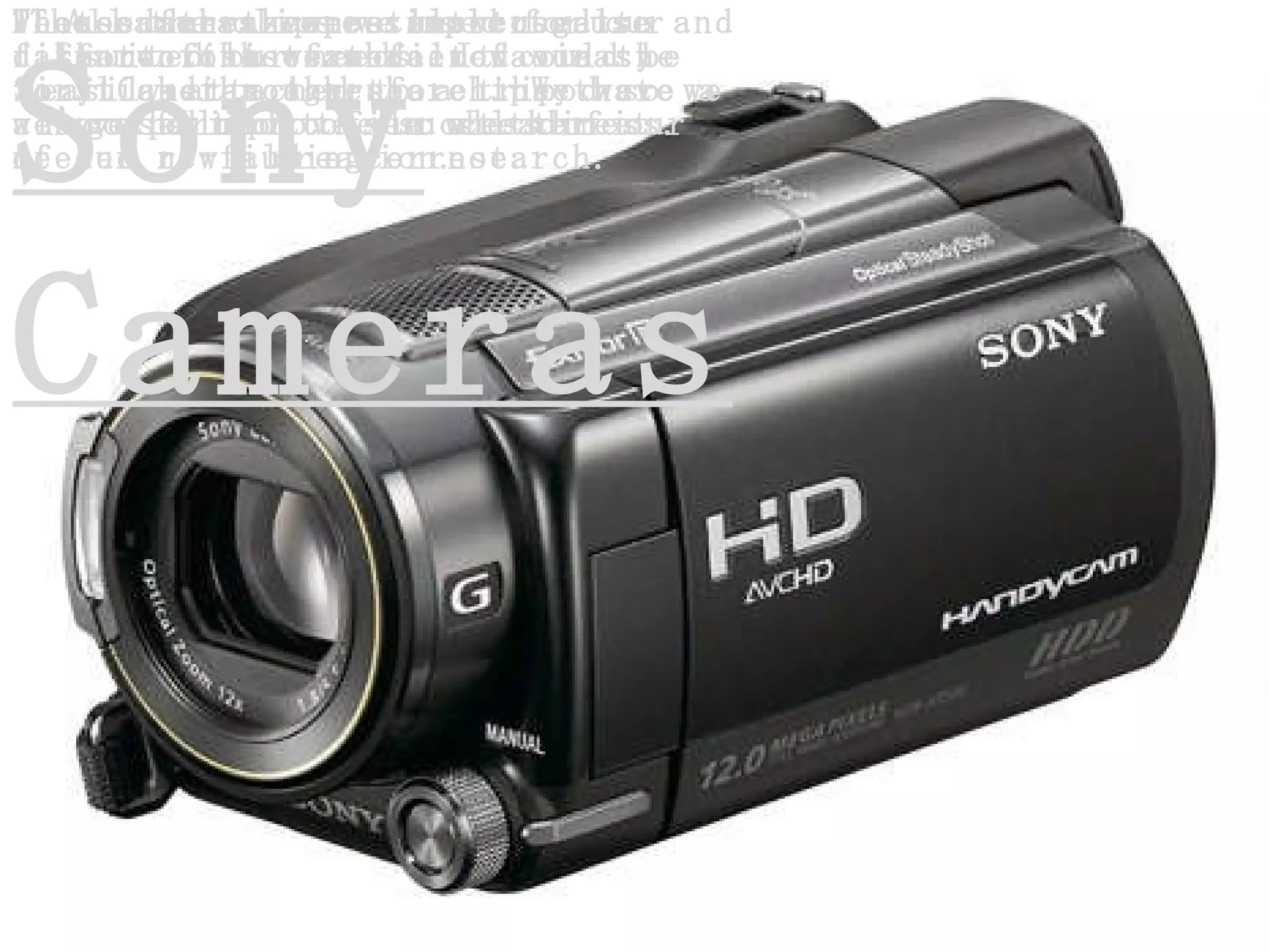 Sony Cameras All the clips we used for our short film were filmed via the Sony Cameras therefore they were a huge part of the success of our creation. The cameras were simple to use and suited our needs. It could be easily attached to a tripod so we could improve our steadiness. We used the zoom a lot to get different shots and it was easy to flick through the clips that we’ve filmed to see whether it needed re-filming or not.  These cameras were also used to film two out of three of our first audience research. We have also used it to film all three of our new audience research.  Photos for the poster were also taken on this camera.  