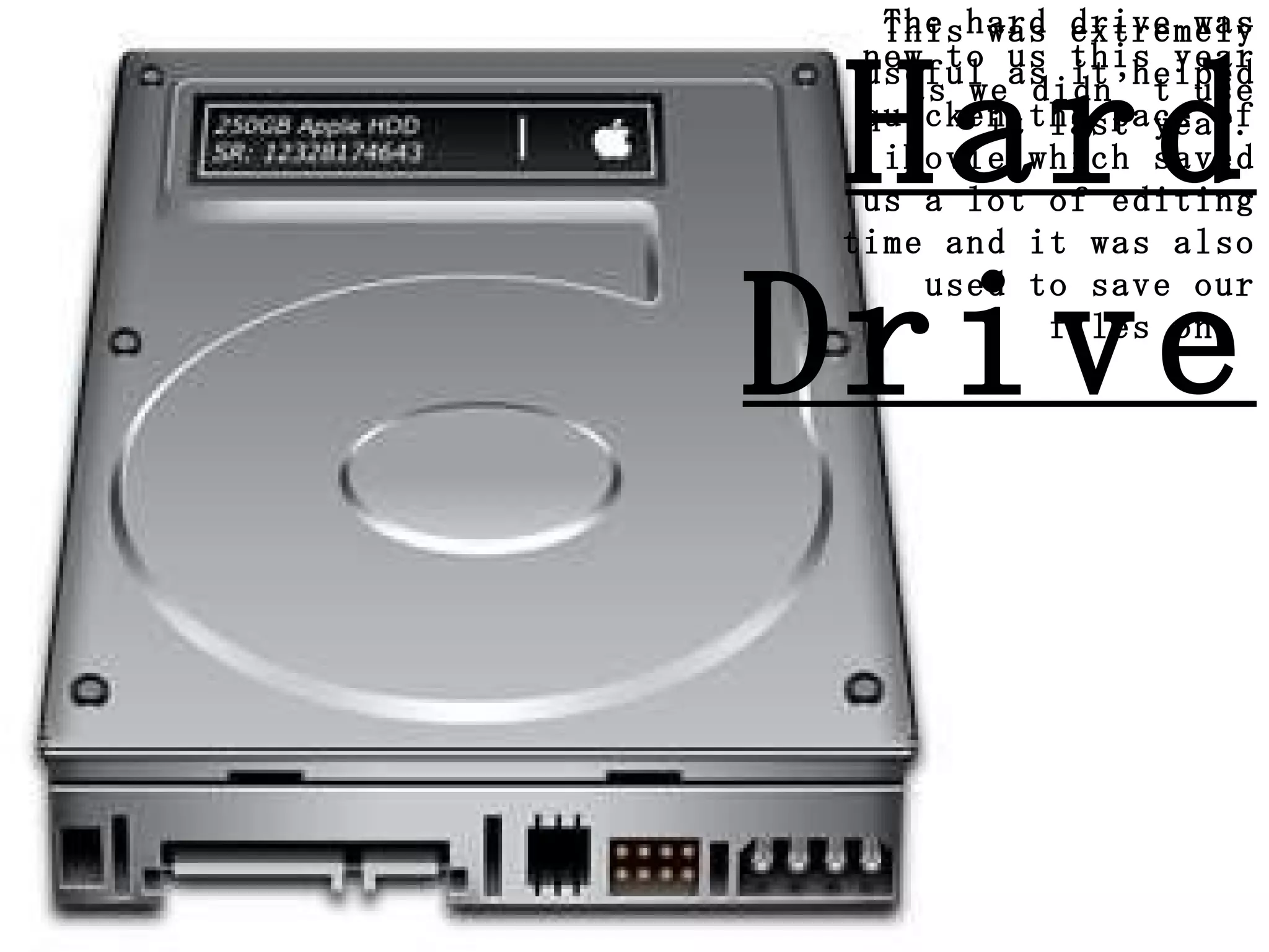 Hard Drive The hard drive was new to us this year as we didn’t use it last year. This was extremely useful as it helped quicken the pace of iMovie which saved us a lot of editing time and it was also used to save our files on.  