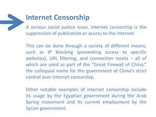 Internet Censorship
A serious social justice issue, internet censorship is the
suppression of publication or access to the internet.

This can be done through a variety of different means,
such as IP blocking (preventing access to specific
websites), URL filtering, and connection resets – all of
which are used as part of the “Great Firewall of China,”
the colloquial name for the government of China’s strict
control over internet censorship.

Other notable examples of internet censorship include
its usage by the Egyptian government during the Arab
Spring movement and its current employment by the
Syrian government.
 