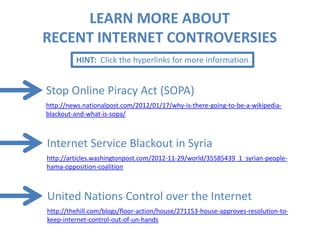 LEARN MORE ABOUT
RECENT INTERNET CONTROVERSIES
         HINT: Click the hyperlinks for more information.


Stop Online Piracy Act (SOPA)
http://news.nationalpost.com/2012/01/17/why-is-there-going-to-be-a-wikipedia-
blackout-and-what-is-sopa/



Internet Service Blackout in Syria
http://articles.washingtonpost.com/2012-11-29/world/35585439_1_syrian-people-
hama-opposition-coalition



United Nations Control over the Internet
http://thehill.com/blogs/floor-action/house/271153-house-approves-resolution-to-
keep-internet-control-out-of-un-hands
 