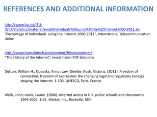REFERENCES AND ADDITIONAL INFORMATION
http://www.itu.int/ITU-
D/ict/statistics/material/excel/Individuals%20using%20the%20Internet2000-2011.xls
“Percentage of Individuals using the Internet 2000-2011”, International Telecommunication
Union


http://www.investintech.com/content/historyinternet/
“The History of the Internet”, Investintech PDF Solutions


Dutton, William H.; Dopatka, Anna; Law, Ginette; Nash, Victoria. (2011). Freedom of
         connection, freedom of expression: the changing legal and regulatory ecology
         shaping the internet. 1-103. UNESCO, Paris, France.


Wells, John; Lewis, Laurie. (2006). Internet access in U.S. public schools and classrooms:
          1994-2005. 1-83. Westat, Inc., Rockville, MD.
 