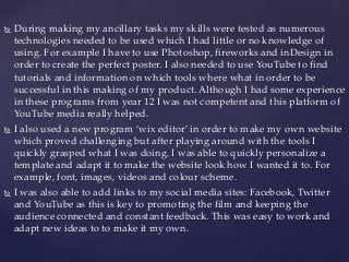  During making my ancillary tasks my skills were tested as numerous
technologies needed to be used which I had little or no knowledge of
using. For example I have to use Photoshop, fireworks and inDesign in
order to create the perfect poster. I also needed to use YouTube to find
tutorials and information on which tools where what in order to be
successful in this making of my product. Although I had some experience
in these programs from year 12 I was not competent and this platform of
YouTube media really helped.
 I also used a new program ‘wix editor’ in order to make my own website
which proved challenging but after playing around with the tools I
quickly grasped what I was doing. I was able to quickly personalize a
template and adapt it to make the website look how I wanted it to. For
example, font, images, videos and colour scheme.
 I was also able to add links to my social media sites: Facebook, Twitter
and YouTube as this is key to promoting the film and keeping the
audience connected and constant feedback. This was easy to work and
adapt new ideas to to make it my own.
 