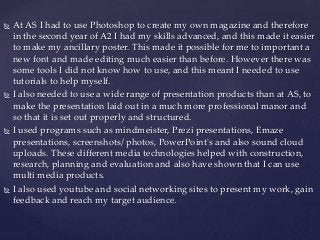  At AS I had to use Photoshop to create my own magazine and therefore
in the second year of A2 I had my skills advanced, and this made it easier
to make my ancillary poster. This made it possible for me to important a
new font and made editing much easier than before. However there was
some tools I did not know how to use, and this meant I needed to use
tutorials to help myself.
 I also needed to use a wide range of presentation products than at AS, to
make the presentation laid out in a much more professional manor and
so that it is set out properly and structured.
 I used programs such as mindmeister, Prezi presentations, Emaze
presentations, screenshots/ photos, PowerPoint's and also sound cloud
uploads. These different media technologies helped with construction,
research, planning and evaluation and also have shown that I can use
multi media products.
 I also used youtube and social networking sites to present my work, gain
feedback and reach my target audience.
 